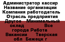 Администратор-кассир › Название организации ­ Компания-работодатель › Отрасль предприятия ­ Другое › Минимальный оклад ­ 20 000 - Все города Работа » Вакансии   . Тверская обл.,Бежецк г.